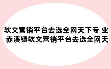 软文营销平台去选全网天下专 业 赤溪镇软文营销平台去选全网天下专 业